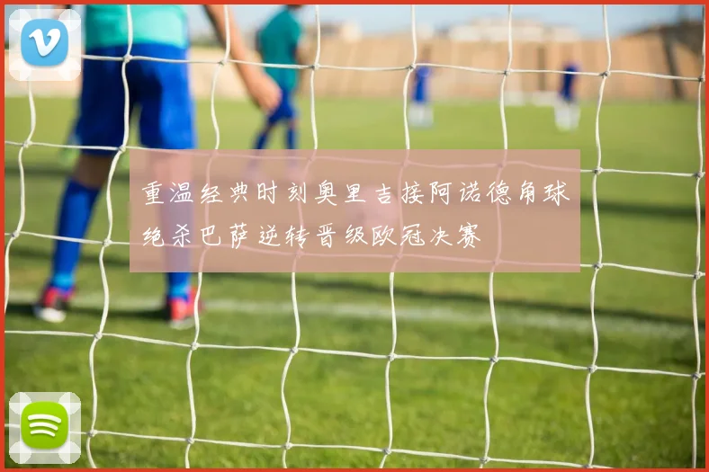 重温经典时刻奥里吉接阿诺德角球绝杀巴萨逆转晋级欧冠决赛