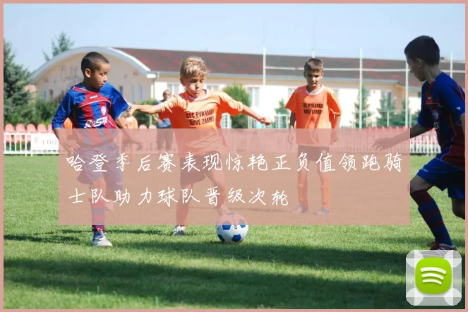 哈登季后赛表现惊艳正负值领跑骑士队助力球队晋级次轮