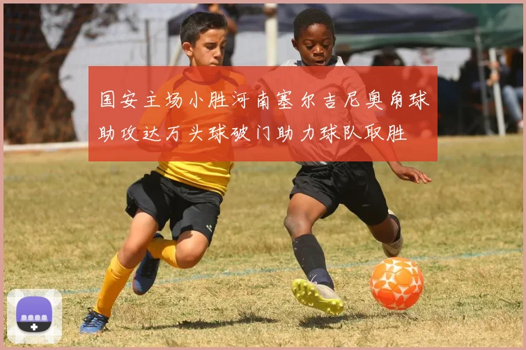 国安主场小胜河南塞尔吉尼奥角球助攻达万头球破门助力球队取胜