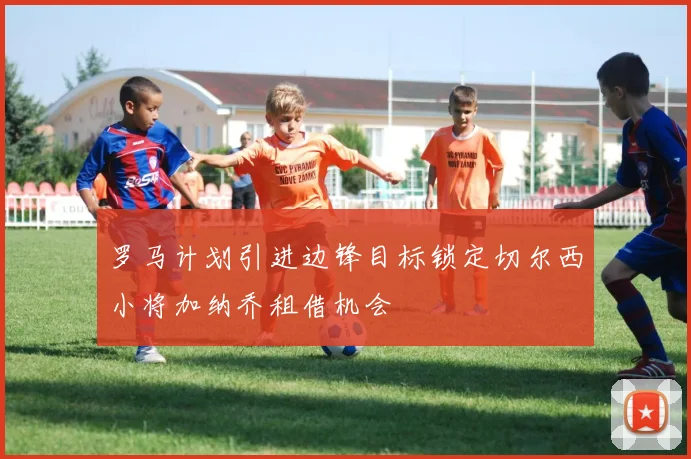 罗马计划引进边锋目标锁定切尔西小将加纳乔租借机会