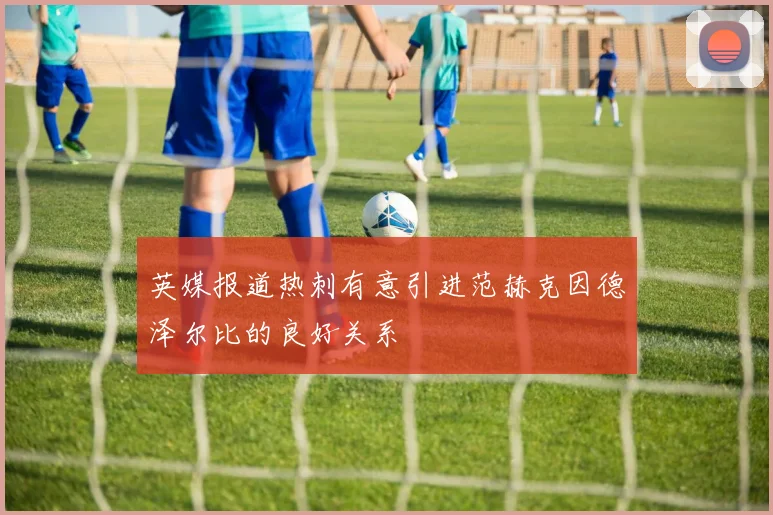 英媒报道热刺有意引进范赫克因德泽尔比的良好关系