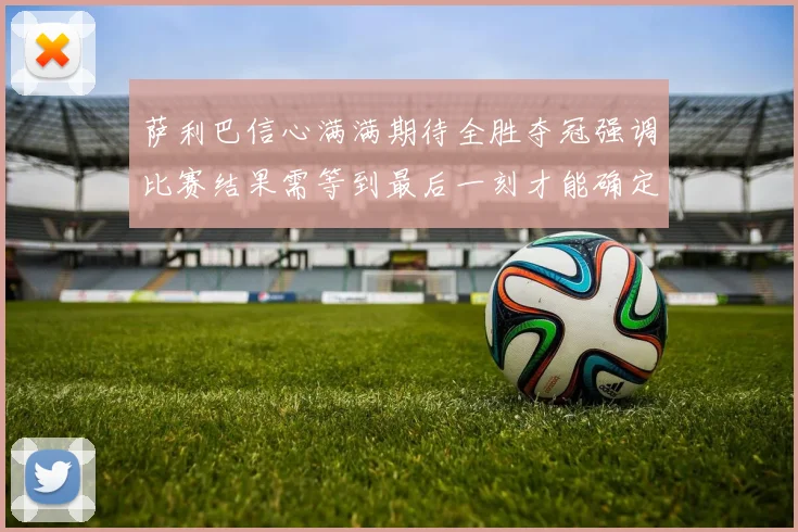萨利巴信心满满期待全胜夺冠强调比赛结果需等到最后一刻才能确定