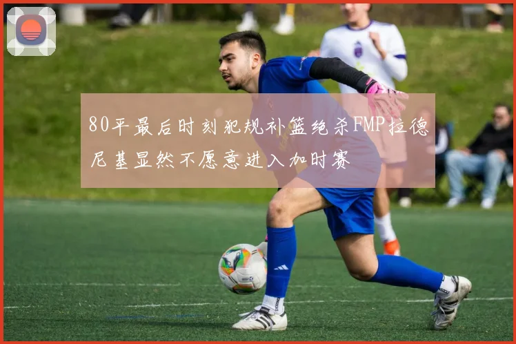 80平最后时刻犯规补篮绝杀FMP拉德尼基显然不愿意进入加时赛