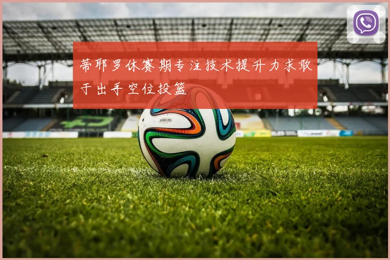 蒂耶罗休赛期专注技术提升力求敢于出手空位投篮