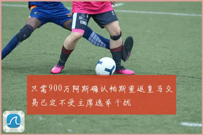 只需900万阿斯确认帕斯重返皇马交易已定不受主席选举干扰