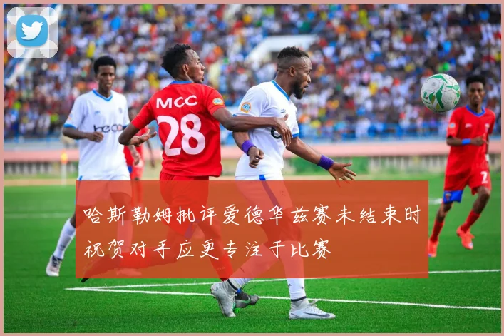 哈斯勒姆批评爱德华兹赛未结束时祝贺对手应更专注于比赛